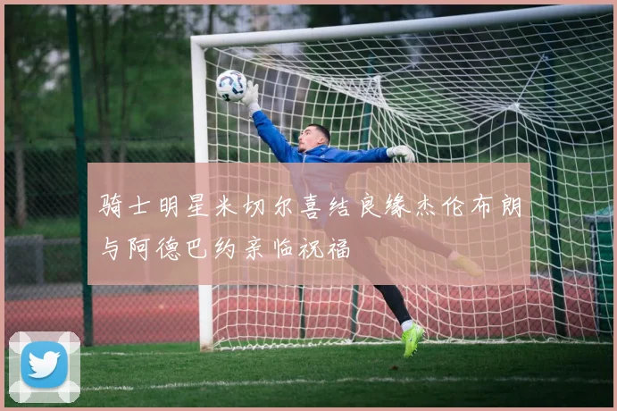 骑士明星米切尔喜结良缘杰伦布朗与阿德巴约亲临祝福