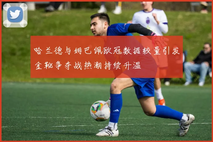 哈兰德与姆巴佩欧冠数据较量引发金靴争夺战热潮持续升温