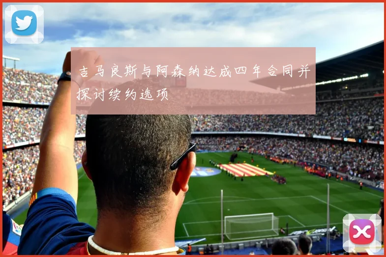 吉马良斯与阿森纳达成四年合同并探讨续约选项