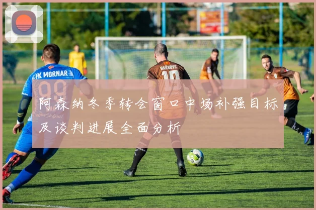 阿森纳冬季转会窗口中场补强目标及谈判进展全面分析